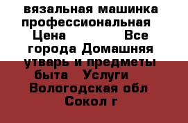 вязальная машинка профессиональная › Цена ­ 15 000 - Все города Домашняя утварь и предметы быта » Услуги   . Вологодская обл.,Сокол г.
